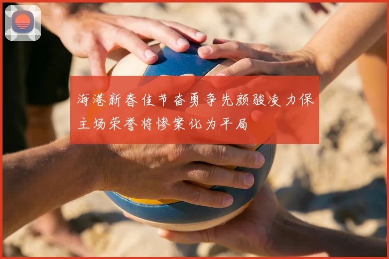 海港新春佳节奋勇争先颜骏凌力保主场荣誉将惨案化为平局
