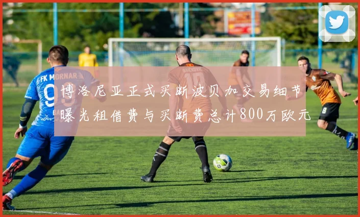 博洛尼亚正式买断波贝加交易细节曝光租借费与买断费总计800万欧元