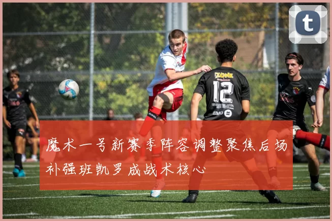 魔术一号新赛季阵容调整聚焦后场补强班凯罗成战术核心