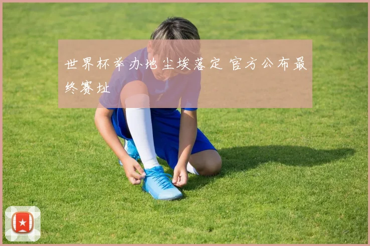 世界杯举办地尘埃落定 官方公布最终赛址