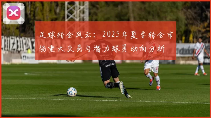 足球转会风云：2025年夏季转会市场重大交易与潜力球员动向分析