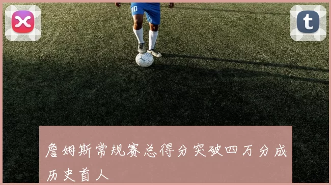 詹姆斯常规赛总得分突破四万分成历史首人