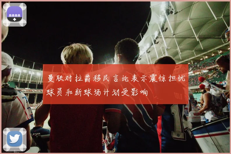 曼联对拉爵移民言论表示震惊担忧球员和新球场计划受影响
